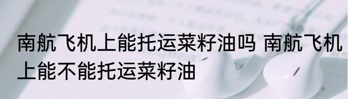 南航飞机上能托运菜籽油吗 南航飞机上能不能托运菜籽油