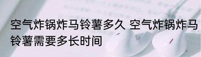 空气炸锅炸马铃薯多久 空气炸锅炸马铃薯需要多长时间