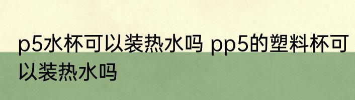 p5水杯可以装热水吗 pp5的塑料杯可以装热水吗