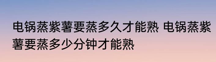 电锅蒸紫薯要蒸多久才能熟 电锅蒸紫薯要蒸多少分钟才能熟