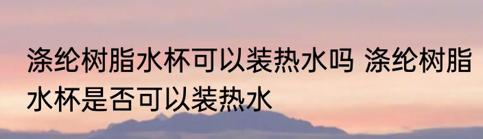 涤纶树脂水杯可以装热水吗 涤纶树脂水杯是否可以装热水
