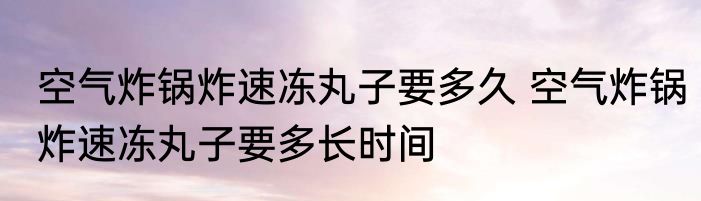 空气炸锅炸速冻丸子要多久 空气炸锅炸速冻丸子要多长时间
