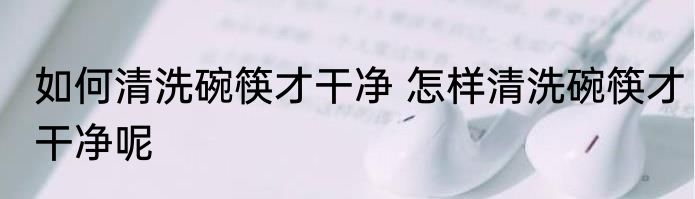 如何清洗碗筷才干净 怎样清洗碗筷才干净呢