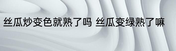 丝瓜炒变色就熟了吗 丝瓜变绿熟了嘛