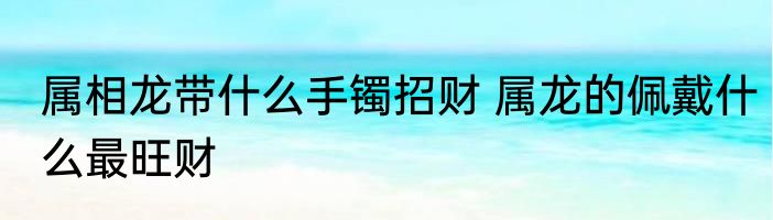 属相龙带什么手镯招财 属龙的佩戴什么最旺财
