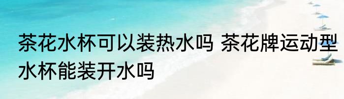 茶花水杯可以装热水吗 茶花牌运动型水杯能装开水吗