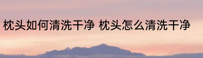 枕头如何清洗干净 枕头怎么清洗干净