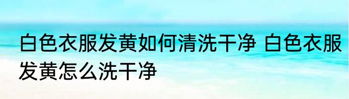 白色衣服发黄如何清洗干净 白色衣服发黄怎么洗干净