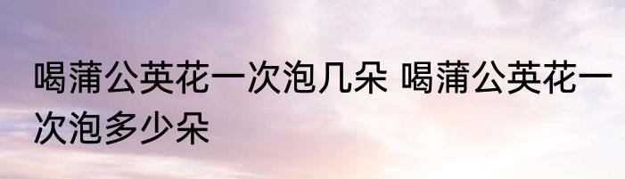 喝蒲公英花一次泡几朵 喝蒲公英花一次泡多少朵