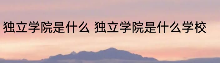 独立学院是什么 独立学院是什么学校
