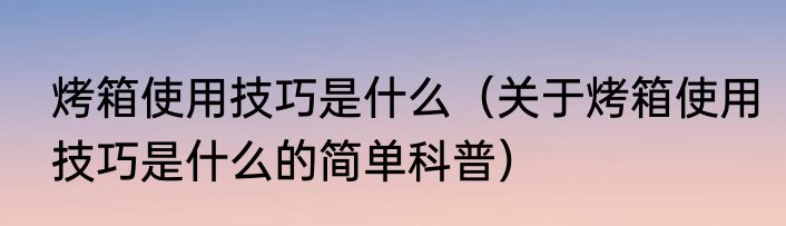 烤箱使用技巧是什么（关于烤箱使用技巧是什么的简单科普）