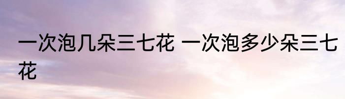 一次泡几朵三七花 一次泡多少朵三七花