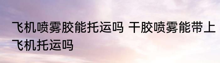 飞机喷雾胶能托运吗 干胶喷雾能带上飞机托运吗