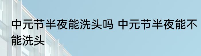 中元节半夜能洗头吗 中元节半夜能不能洗头