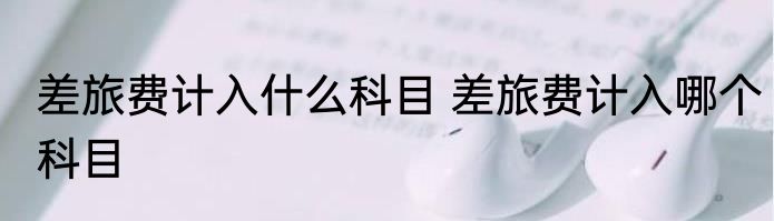 差旅费计入什么科目 差旅费计入哪个科目