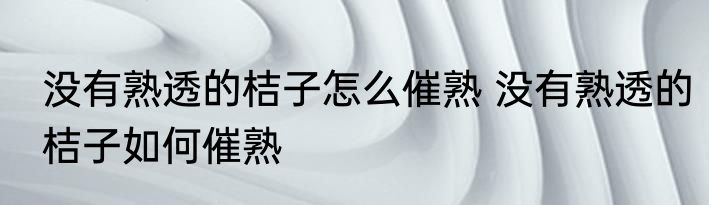 没有熟透的桔子怎么催熟 没有熟透的桔子如何催熟