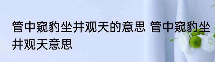 管中窥豹坐井观天的意思 管中窥豹坐井观天意思