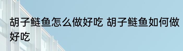 胡子鲢鱼怎么做好吃 胡子鲢鱼如何做好吃
