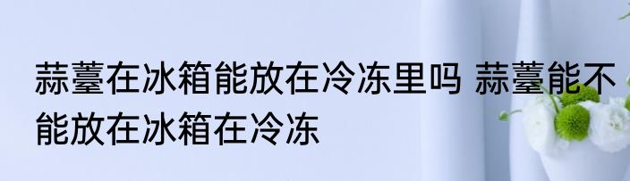蒜薹在冰箱能放在冷冻里吗 蒜薹能不能放在冰箱在冷冻