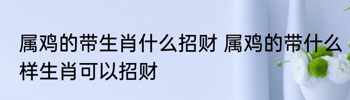 属鸡的带生肖什么招财 属鸡的带什么样生肖可以招财