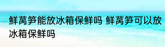 鲜莴笋能放冰箱保鲜吗 鲜莴笋可以放冰箱保鲜吗