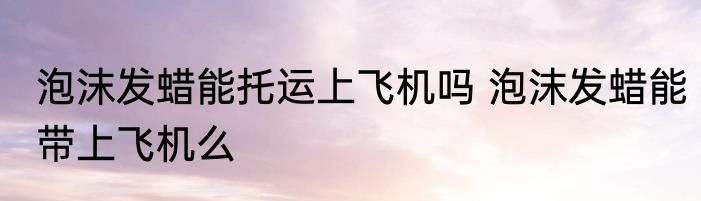 泡沫发蜡能托运上飞机吗 泡沫发蜡能带上飞机么