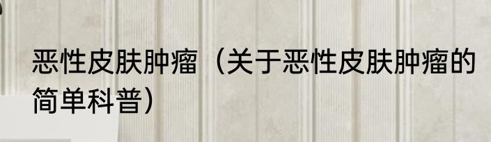 恶性皮肤肿瘤（关于恶性皮肤肿瘤的简单科普）