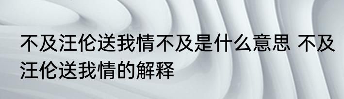 不及汪伦送我情不及是什么意思 不及汪伦送我情的解释