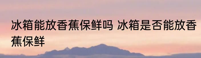 冰箱能放香蕉保鲜吗 冰箱是否能放香蕉保鲜