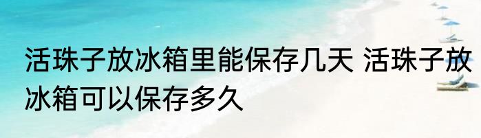活珠子放冰箱里能保存几天 活珠子放冰箱可以保存多久