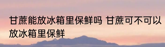 甘蔗能放冰箱里保鲜吗 甘蔗可不可以放冰箱里保鲜