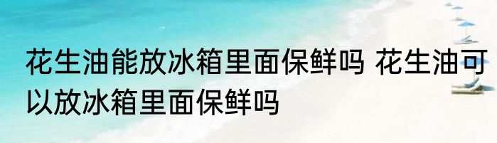 花生油能放冰箱里面保鲜吗 花生油可以放冰箱里面保鲜吗
