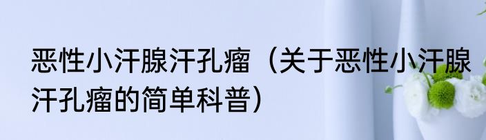 恶性小汗腺汗孔瘤（关于恶性小汗腺汗孔瘤的简单科普）