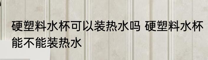 硬塑料水杯可以装热水吗 硬塑料水杯能不能装热水