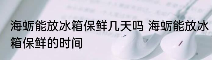 海蛎能放冰箱保鲜几天吗 海蛎能放冰箱保鲜的时间