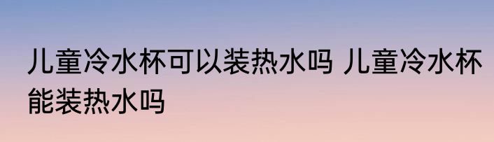 儿童冷水杯可以装热水吗 儿童冷水杯能装热水吗