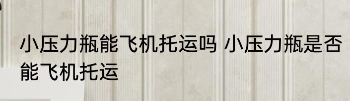 小压力瓶能飞机托运吗 小压力瓶是否能飞机托运