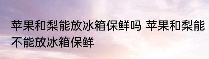 苹果和梨能放冰箱保鲜吗 苹果和梨能不能放冰箱保鲜