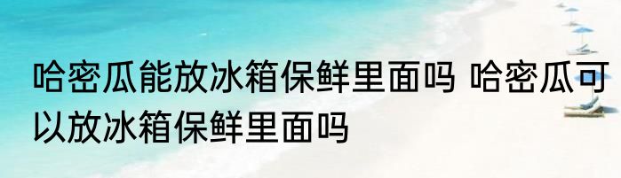 哈密瓜能放冰箱保鲜里面吗 哈密瓜可以放冰箱保鲜里面吗
