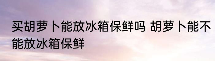 买胡萝卜能放冰箱保鲜吗 胡萝卜能不能放冰箱保鲜