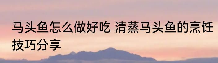马头鱼怎么做好吃 清蒸马头鱼的烹饪技巧分享