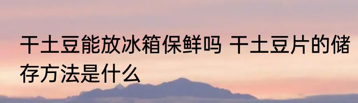 干土豆能放冰箱保鲜吗 干土豆片的储存方法是什么
