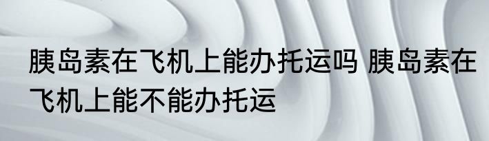 胰岛素在飞机上能办托运吗 胰岛素在飞机上能不能办托运
