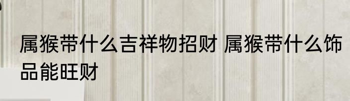 属猴带什么吉祥物招财 属猴带什么饰品能旺财