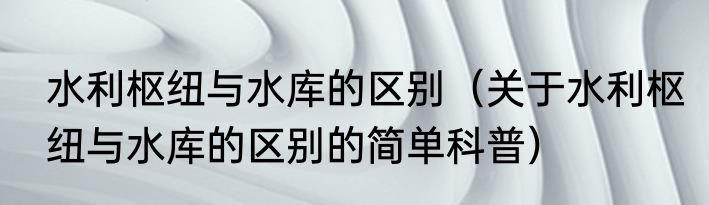 水利枢纽与水库的区别（关于水利枢纽与水库的区别的简单科普）