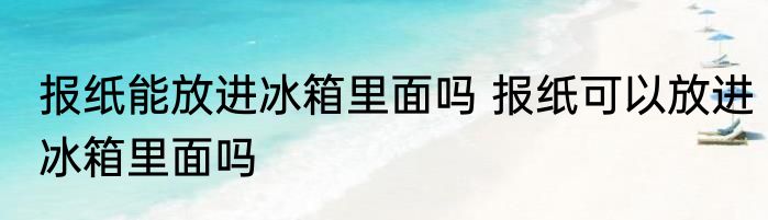 报纸能放进冰箱里面吗 报纸可以放进冰箱里面吗