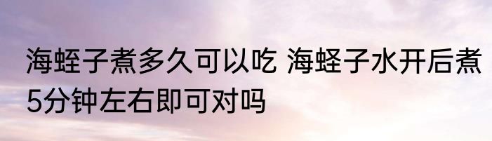 海蛭子煮多久可以吃 海蛏子水开后煮5分钟左右即可对吗