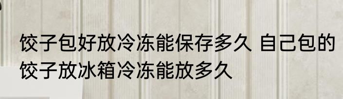 饺子包好放冷冻能保存多久 自己包的饺子放冰箱冷冻能放多久