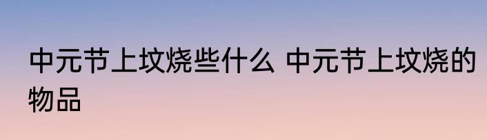 中元节上坟烧些什么 中元节上坟烧的物品