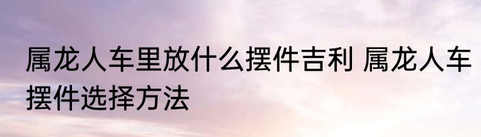 属龙人车里放什么摆件吉利 属龙人车摆件选择方法